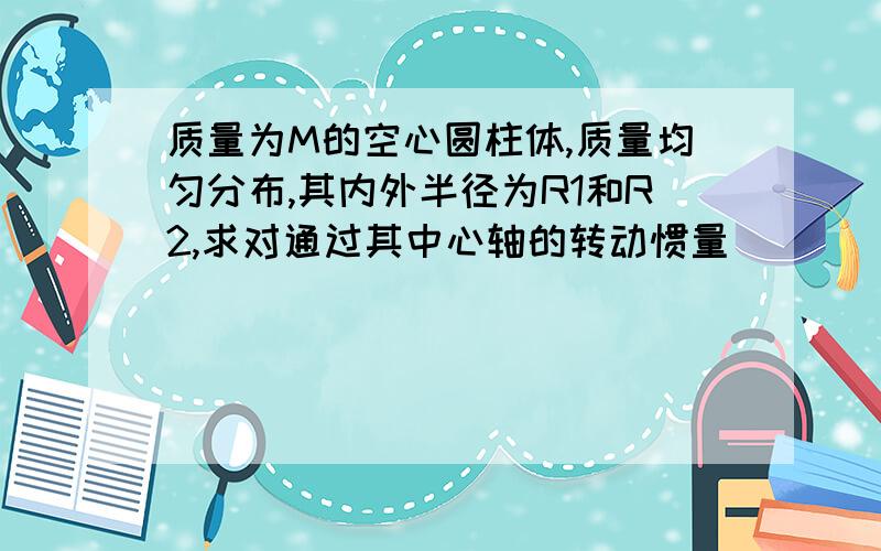 质量为M的空心圆柱体,质量均匀分布,其内外半径为R1和R2,求对通过其中心轴的转动惯量．