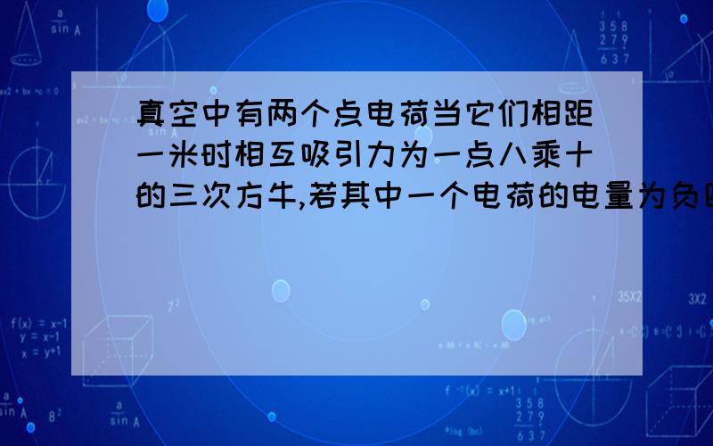 真空中有两个点电荷当它们相距一米时相互吸引力为一点八乘十的三次方牛,若其中一个电荷的电量为负四乘十的七次方库则另一个电荷的电荷量是多少