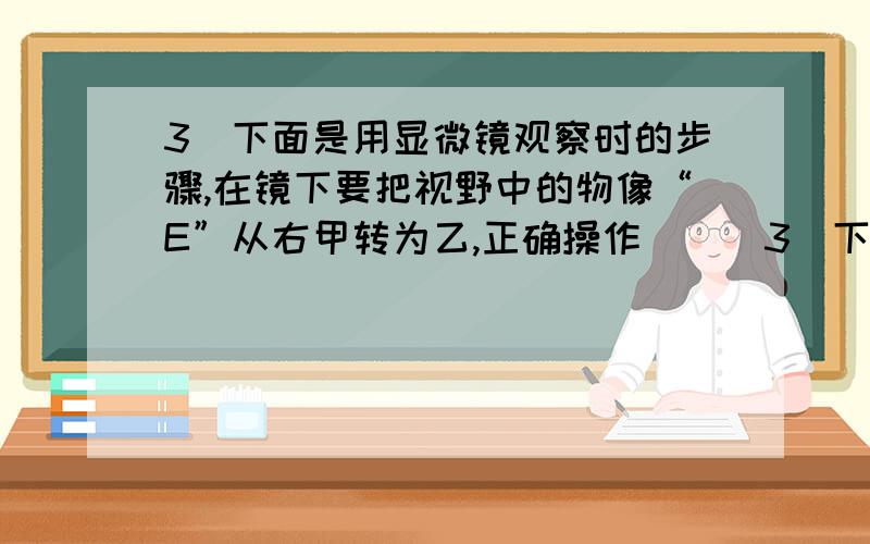 3．下面是用显微镜观察时的步骤,在镜下要把视野中的物像“E”从右甲转为乙,正确操作（  ）3．下面①～⑤是用显微镜观察时的几个步骤,在显微镜下要把视野中的物像“E”从右图甲转为乙,