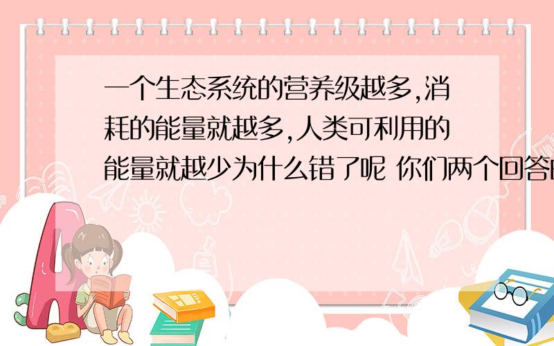 一个生态系统的营养级越多,消耗的能量就越多,人类可利用的能量就越少为什么错了呢 你们两个回答的都超棒的