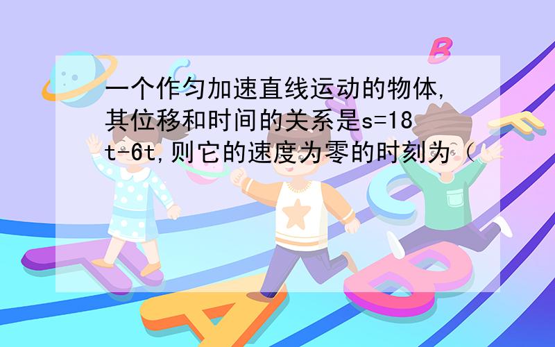 一个作匀加速直线运动的物体,其位移和时间的关系是s=18t-6t,则它的速度为零的时刻为（