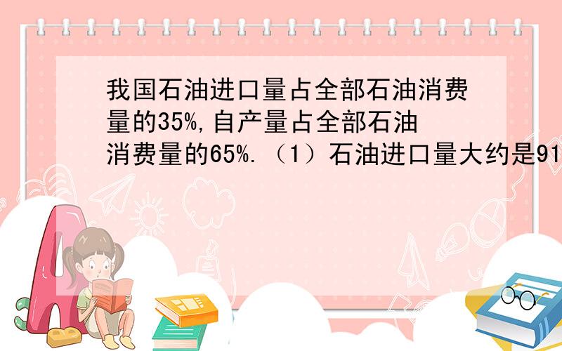 我国石油进口量占全部石油消费量的35%,自产量占全部石油消费量的65%.（1）石油进口量大约是9100万吨,全部消费量是多少?（2）自产石油多少万吨?这是数学题目,请大家不要弄错了,帮忙解一解