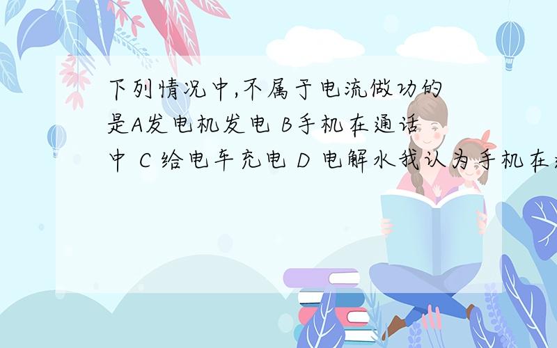 下列情况中,不属于电流做功的是A发电机发电 B手机在通话中 C 给电车充电 D 电解水我认为手机在通话中,是电池在放电,是化学能转化为电能,电流没有做功；只有给电池充电时,才有电流做功,