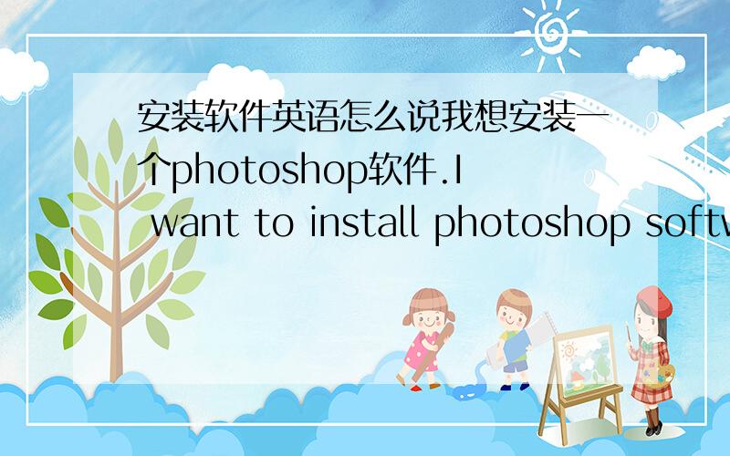 安装软件英语怎么说我想安装一个photoshop软件.I want to install photoshop software对不?