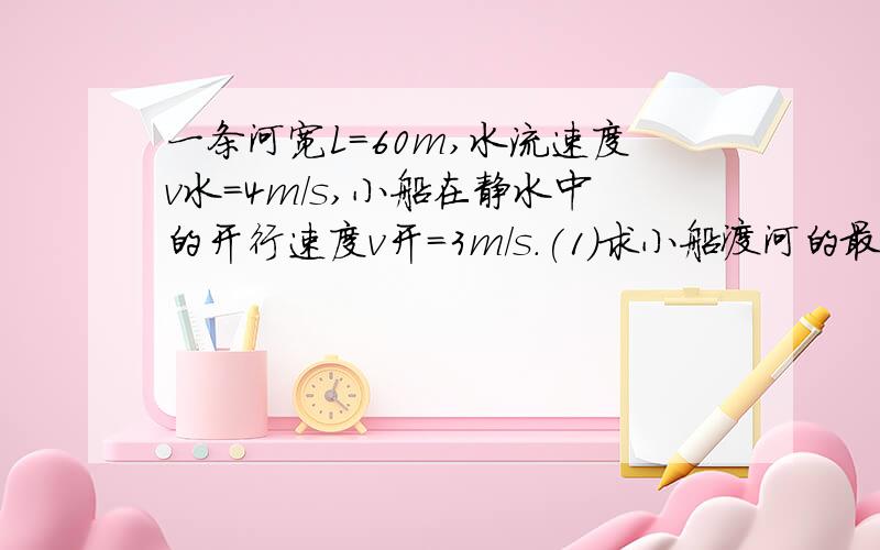 一条河宽L=60m,水流速度v水=4m／s,小船在静水中的开行速度v开=3m／s.(1)求小船渡河的最短时间t,如果这样过河，小船的位移是多少（2）小船能否垂直于河岸渡河？若能，请计算船垂直渡河的时