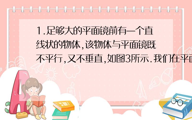 1.足够大的平面镜前有—个直线状的物体,该物体与平面镜既不平行,又不垂直,如图3所示.我们在平面镜前任一位置观察该物体的像,不可能看到的形状是(A)一个点； (B)一条比物体短的直线段；(