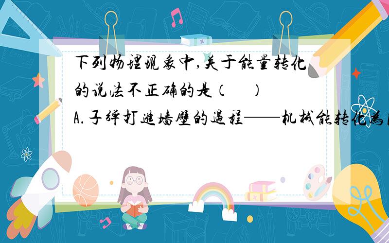 下列物理现象中,关于能量转化的说法不正确的是（    ）A.子弹打进墙壁的过程——机械能转化为内能B.点燃木柴浇水的过程中——内能转化为机械能C.太阳能电池——太阳能转化为电能麻烦