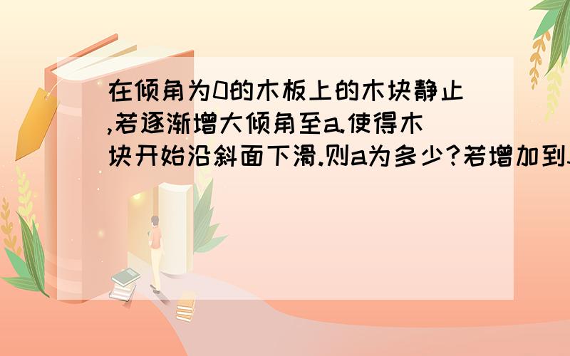 在倾角为0的木板上的木块静止,若逐渐增大倾角至a.使得木块开始沿斜面下滑.则a为多少?若增加到30度和50度且两者的摩擦力相同,则μ