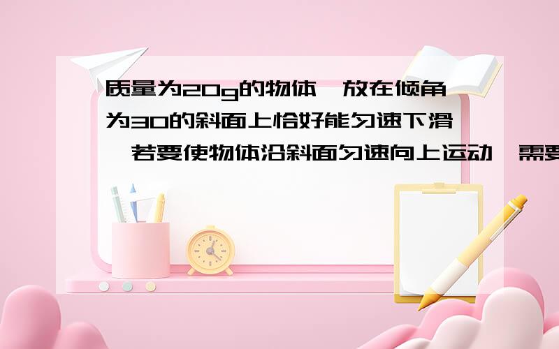 质量为20g的物体,放在倾角为30的斜面上恰好能匀速下滑,若要使物体沿斜面匀速向上运动,需要对物体施加多大20kg