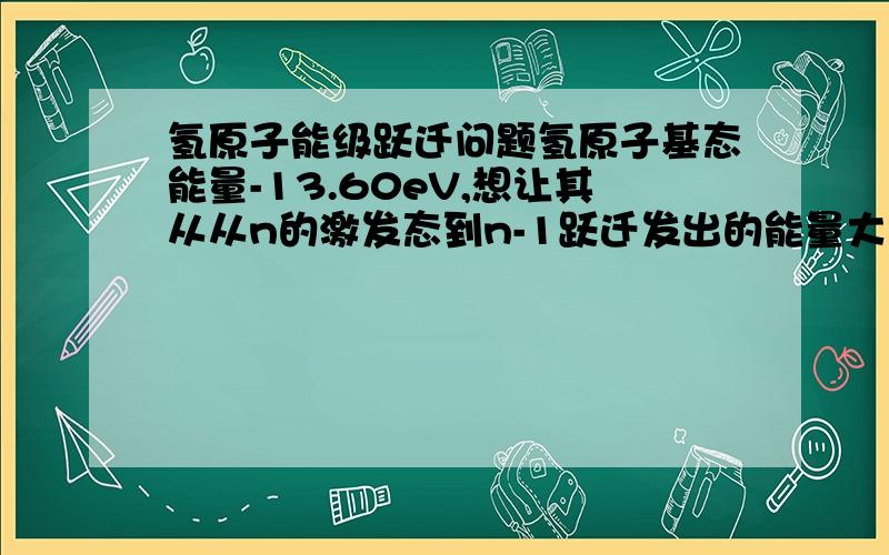 氢原子能级跃迁问题氢原子基态能量-13.60eV,想让其从从n的激发态到n-1跃迁发出的能量大于使电子由n激发态脱离原子核的束缚变成自由电子所需能量,求n的最大值