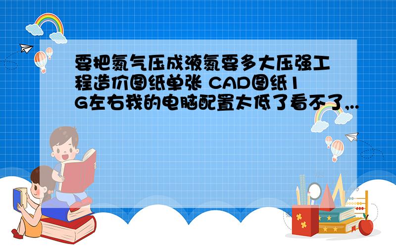 要把氮气压成液氮要多大压强工程造价图纸单张 CAD图纸1G左右我的电脑配置太低了看不了,..