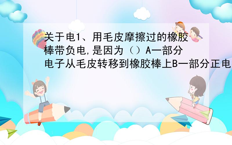 关于电1、用毛皮摩擦过的橡胶棒带负电,是因为（）A一部分电子从毛皮转移到橡胶棒上B一部分正电荷从橡胶棒转移到毛皮上C正、负电荷同时发生了转移D摩擦过程中产生了负电荷2、关于电流