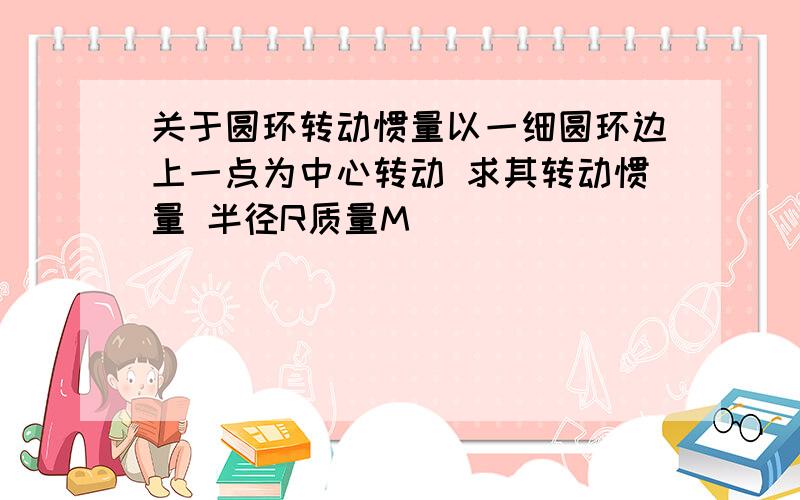 关于圆环转动惯量以一细圆环边上一点为中心转动 求其转动惯量 半径R质量M