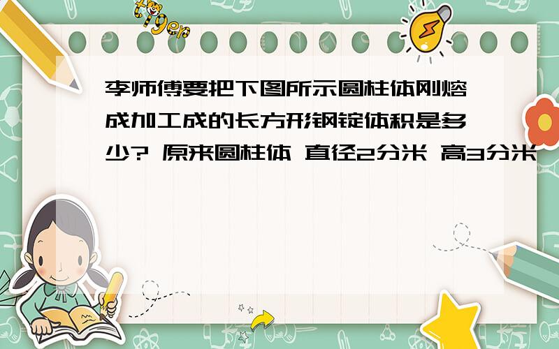 李师傅要把下图所示圆柱体刚熔成加工成的长方形钢锭体积是多少? 原来圆柱体 直径2分米 高3分米