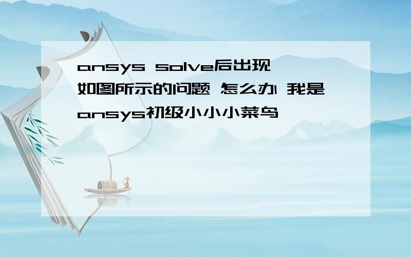 ansys solve后出现如图所示的问题 怎么办 我是ansys初级小小小菜鸟