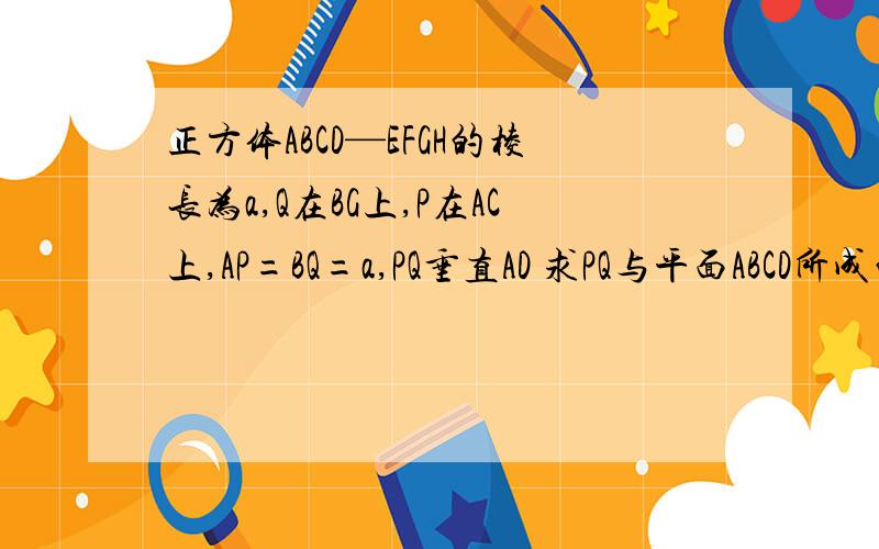 正方体ABCD—EFGH的棱长为a,Q在BG上,P在AC上,AP=BQ=a,PQ垂直AD 求PQ与平面ABCD所成的角