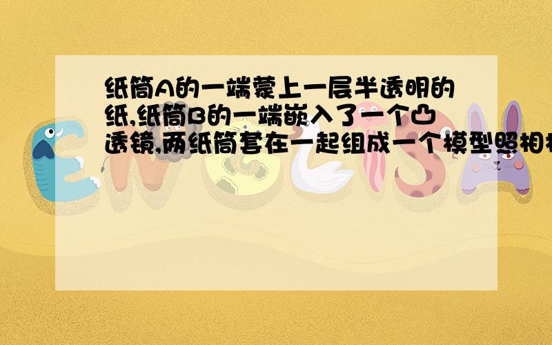 纸筒A的一端蒙上一层半透明的纸,纸筒B的一端嵌入了一个凸透镜,两纸筒套在一起组成一个模型照相机,为了在A端得到清晰地像,这时（  ）A、眼睛应对着B端向筒内观察,看看像是否清晰B、眼睛