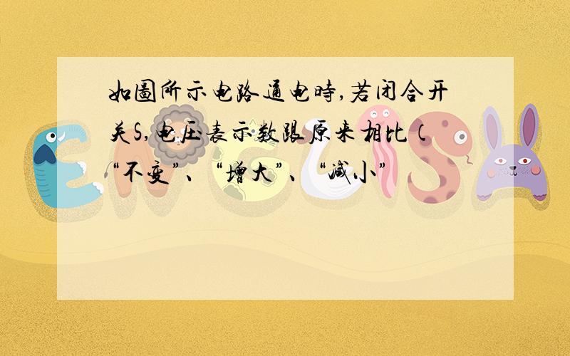 如图所示电路通电时,若闭合开关S,电压表示数跟原来相比（“不变”、“增大”、“减小”