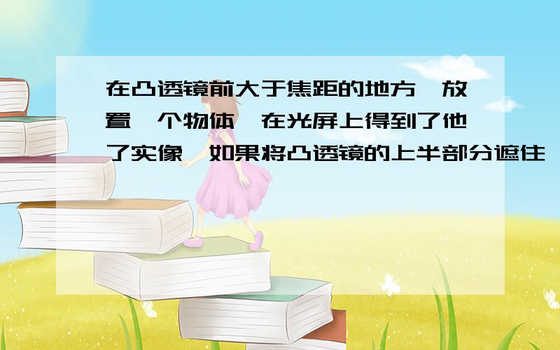 在凸透镜前大于焦距的地方,放置一个物体,在光屏上得到了他了实像,如果将凸透镜的上半部分遮住,则.