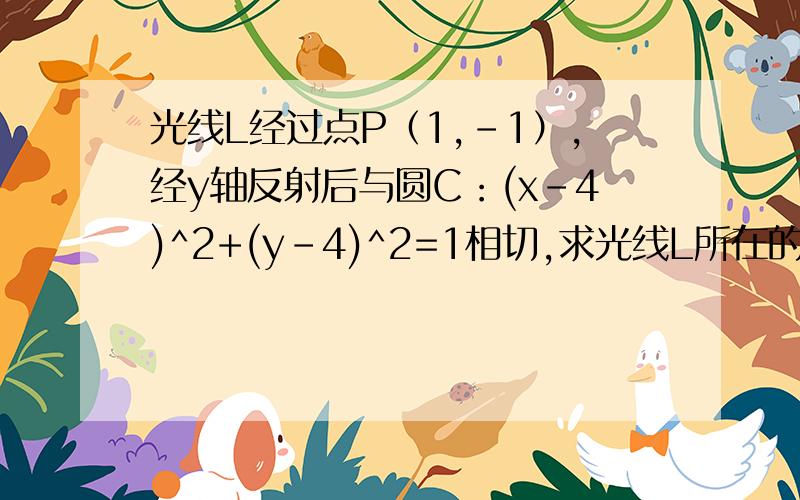 光线L经过点P（1,-1）,经y轴反射后与圆C：(x-4)^2+(y-4)^2=1相切,求光线L所在的直线方程.