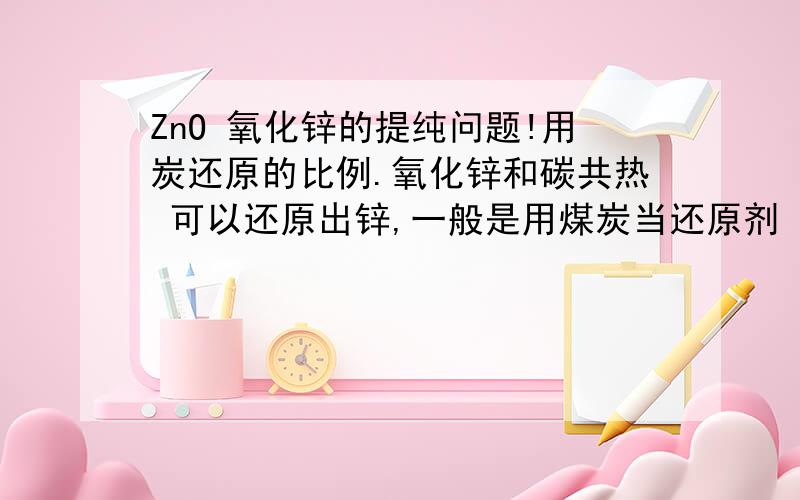 ZnO 氧化锌的提纯问题!用炭还原的比例.氧化锌和碳共热 可以还原出锌,一般是用煤炭当还原剂 ,我想问下这个煤炭的剂量应该为多少 才能保证锌能够充分提炼?比如一千克氧化锌 需要多少炭