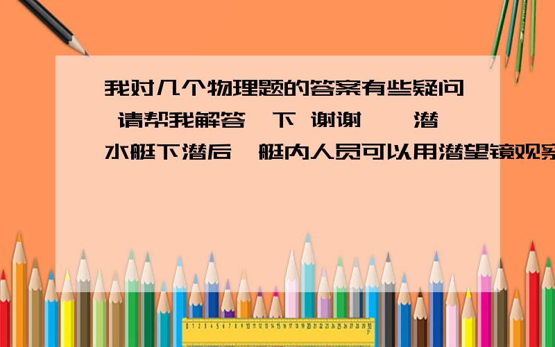 我对几个物理题的答案有些疑问 请帮我解答一下 谢谢一、潜水艇下潜后,艇内人员可以用潜望镜观察水面情况,下面关于潜望镜的说法中,正确的是（   A   ）A． 潜望镜利用了光的反射改变了