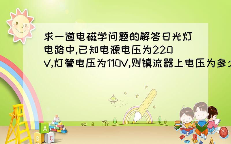 求一道电磁学问题的解答日光灯电路中,已知电源电压为220V,灯管电压为110V,则镇流器上电压为多少?（认为镇流器为纯电感）