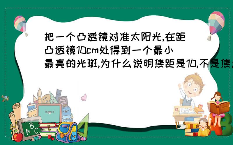 把一个凸透镜对准太阳光,在距凸透镜10cm处得到一个最小最亮的光斑,为什么说明焦距是10,不是焦点处不能成像的吗