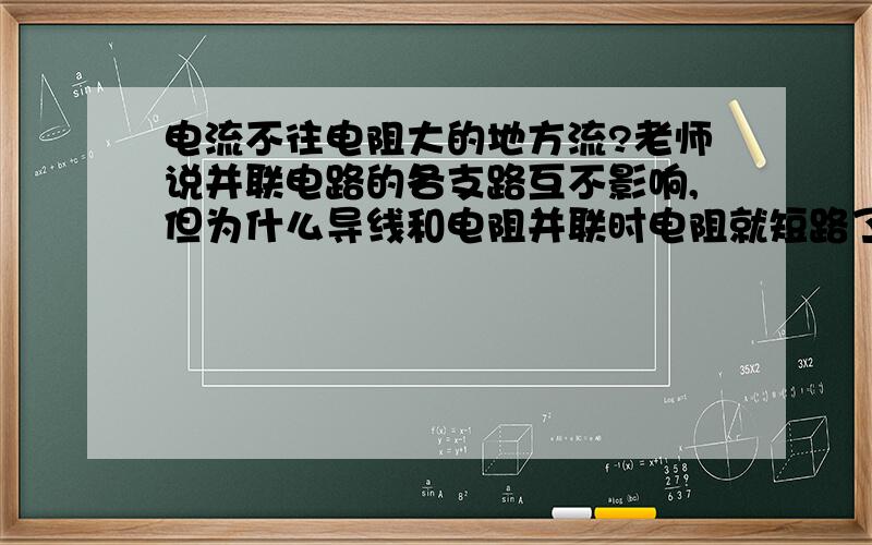 电流不往电阻大的地方流?老师说并联电路的各支路互不影响,但为什么导线和电阻并联时电阻就短路了?如果是因为电流选择了电阻小的地方流 为什么两个不同电阻的灯泡并联电阻大的不被短