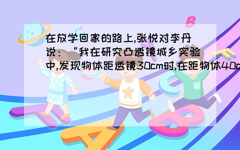 在放学回家的路上,张悦对李丹说：“我在研究凸透镜城乡实验中,发现物体距透镜30cm时,在距物体40cm的光屏上得到一个清晰的像.”李丹根据张悦的叙述,得出以下结论,你认为李丹得出的结论