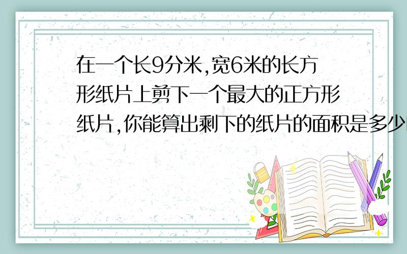 在一个长9分米,宽6米的长方形纸片上剪下一个最大的正方形纸片,你能算出剩下的纸片的面积是多少吗?如题