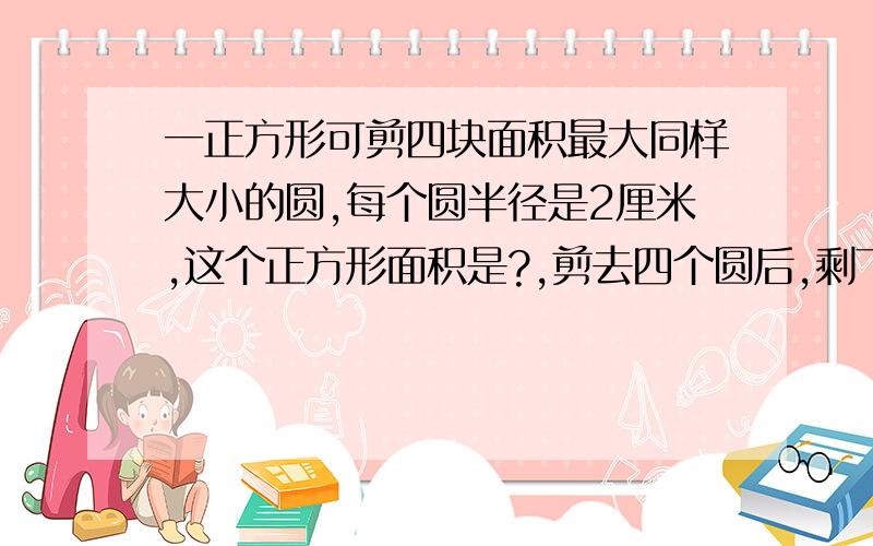 一正方形可剪四块面积最大同样大小的圆,每个圆半径是2厘米,这个正方形面积是?,剪去四个圆后,剩下边角料是?