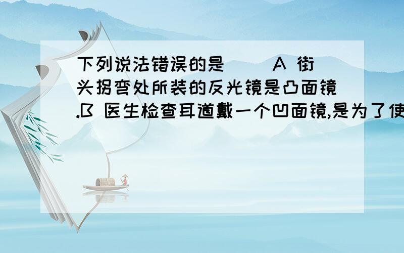 下列说法错误的是（） A 街头拐弯处所装的反光镜是凸面镜.B 医生检查耳道戴一个凹面镜,是为了使电灯光经凹面镜反射后会聚在耳道里C 在探照灯里,要把光源放在凹面镜的焦点上D 平面镜反