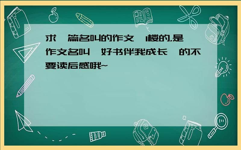 求一篇名叫的作文,1楼的，是作文名叫《好书伴我成长》的不要读后感哦~