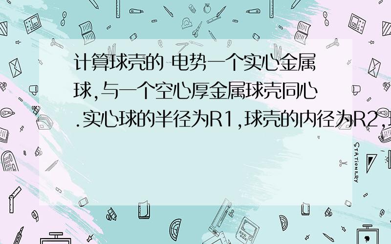 计算球壳的 电势一个实心金属球,与一个空心厚金属球壳同心.实心球的半径为R1,球壳的内径为R2,球壳外径为R3,(R1再具体 一点~~