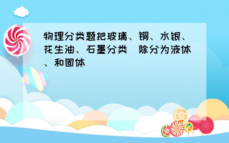 物理分类题把玻璃、铜、水银、花生油、石墨分类（除分为液体、和固体）