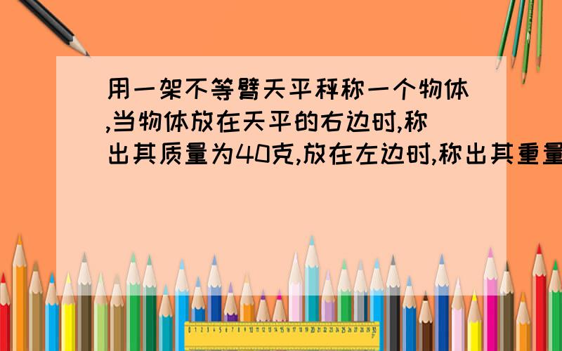 用一架不等臂天平秤称一个物体,当物体放在天平的右边时,称出其质量为40克,放在左边时,称出其重量为10克用一架不等臂天平秤称一个物体,当物体放在天平的右边时,称出其质量为40克，放在