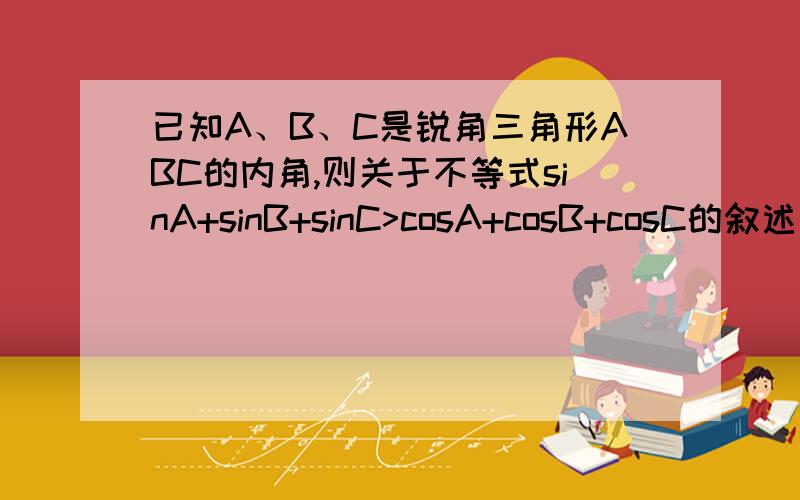 已知A、B、C是锐角三角形ABC的内角,则关于不等式sinA+sinB+sinC>cosA+cosB+cosC的叙述正确的是（）A、一定成立B、一定不成立C、当且仅当其中一个角等于45度时成立D、当且仅当其中一个角等于60度