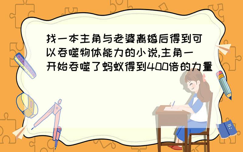 找一本主角与老婆离婚后得到可以吞噬物体能力的小说,主角一开始吞噬了蚂蚁得到400倍的力量