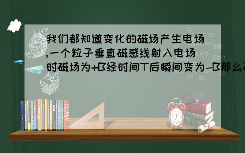 我们都知道变化的磁场产生电场,一个粒子垂直磁感线射入电场时磁场为+B经时间T后瞬间变为-B那么磁场变化时产生的电场实际会影响粒子运动吗?我们在做题时都不会考虑这个问题是突然想到