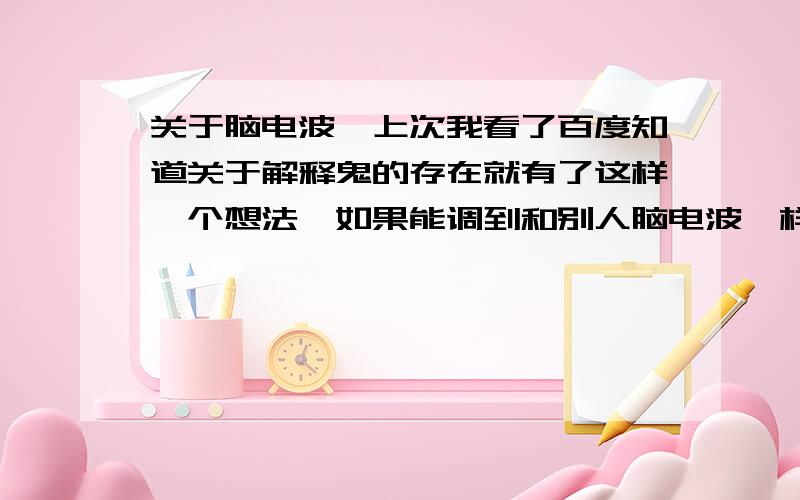 关于脑电波,上次我看了百度知道关于解释鬼的存在就有了这样一个想法,如果能调到和别人脑电波一样的频率的时候是不是就可以控制他人,或者知道别人在想什么之类的,还有怎样调整自己脑