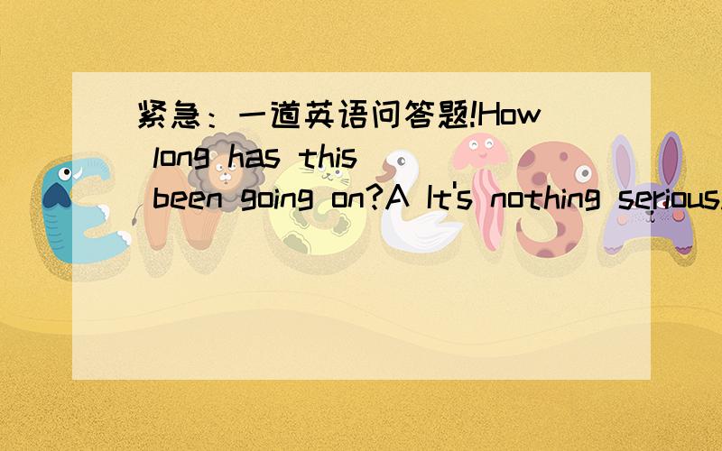 紧急：一道英语问答题!How long has this been going on?A It's nothing serious.B It's fine today.C It came on yesterday.并说说为什么.答的好的还加分!