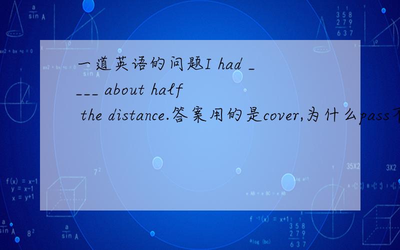 一道英语的问题I had ____ about half the distance.答案用的是cover,为什么pass不可以?是有什么用法上的区别吗?Several seconds passed _____ I heard it fall into the lake.为什么用before?until不可以吗?