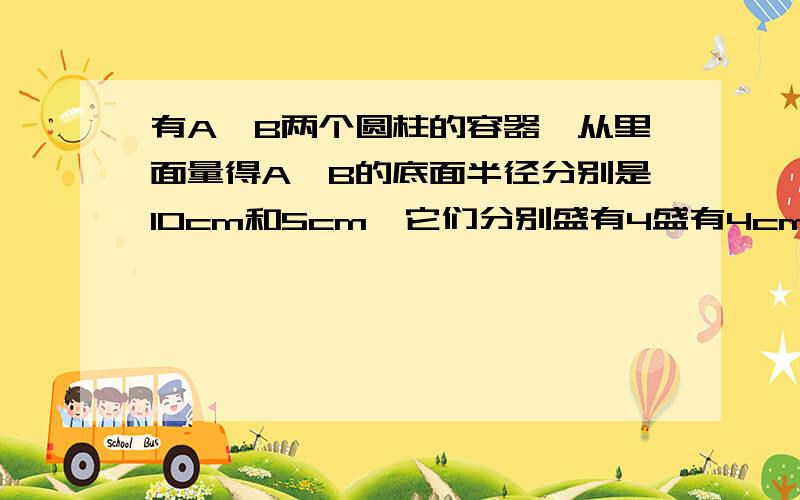 有A、B两个圆柱的容器,从里面量得A、B的底面半径分别是10cm和5cm,它们分别盛有4盛有4cm和29cm深的水.现在从B中倒入A中一些水,使两容器中的水一样深,水深多少厘米?