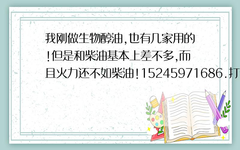 我刚做生物醇油,也有几家用的!但是和柴油基本上差不多,而且火力还不如柴油!15245971686.打给我,我刚做生物醇油,也有几家用的!但是和柴油基本上差不多,而且火力还不如柴油!非常急切的寻找