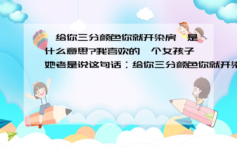 《给你三分颜色你就开染房》是什么意思?我喜欢的一个女孩子她老是说这句话：给你三分颜色你就开染房!”意思我都懂,有重谢!