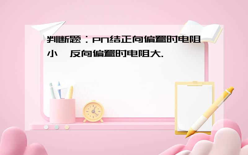 判断题：PN结正向偏置时电阻小,反向偏置时电阻大.