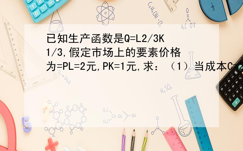 已知生产函数是Q=L2/3K1/3,假定市场上的要素价格为=PL=2元,PK=1元,求：（1）当成本C=2000时,企业实现最大产量时的L、K和Q的均衡值.（2）当产量Q=800时,企业实现最小成本时的L、K和C的均衡值.