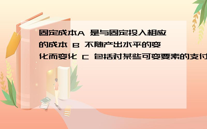 固定成本A 是与固定投入相应的成本 B 不随产出水平的变化而变化 C 包括对某些可变要素的支付 D上述各项