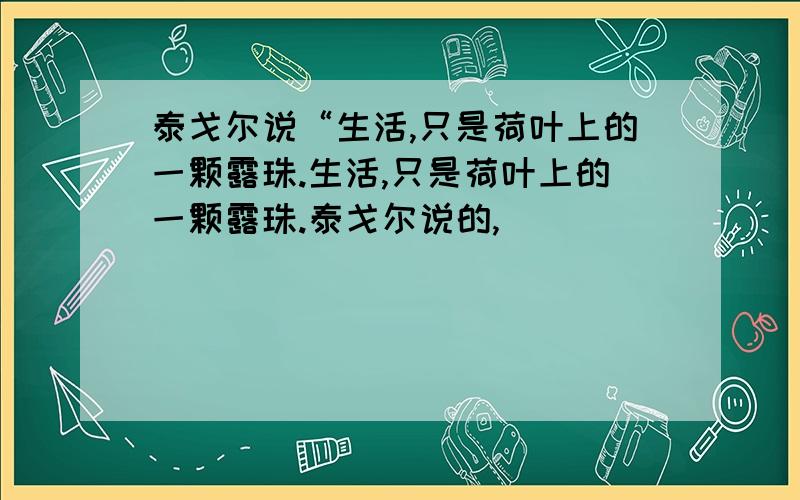 泰戈尔说“生活,只是荷叶上的一颗露珠.生活,只是荷叶上的一颗露珠.泰戈尔说的,